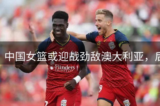 中国女篮或迎战劲敌澳大利亚，后者拥有多名WNBA强将